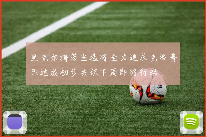 里克尔梅若当选将全力追求克洛普已达成初步共识下周即将行动