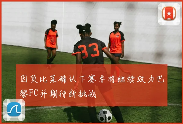 因莫比莱确认下赛季将继续效力巴黎FC并期待新挑战