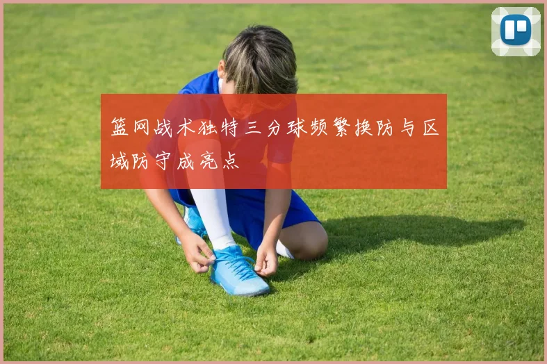 篮网战术独特三分球频繁换防与区域防守成亮点