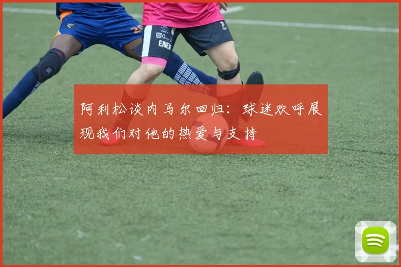 阿利松谈内马尔回归：球迷欢呼展现我们对他的热爱与支持