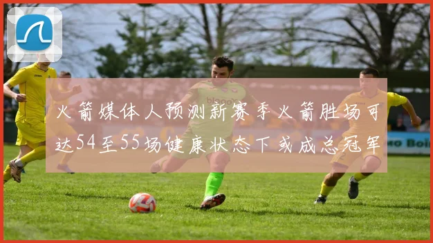 火箭媒体人预测新赛季火箭胜场可达54至55场健康状态下或成总冠军黑马