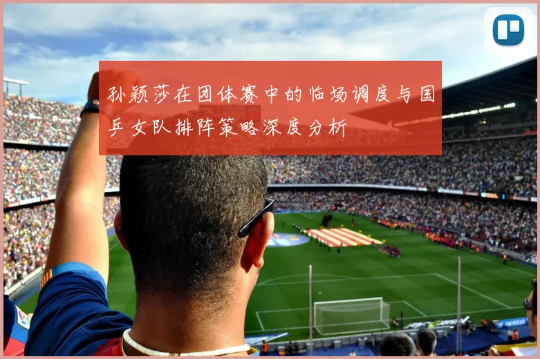 孙颖莎在团体赛中的临场调度与国乒女队排阵策略深度分析