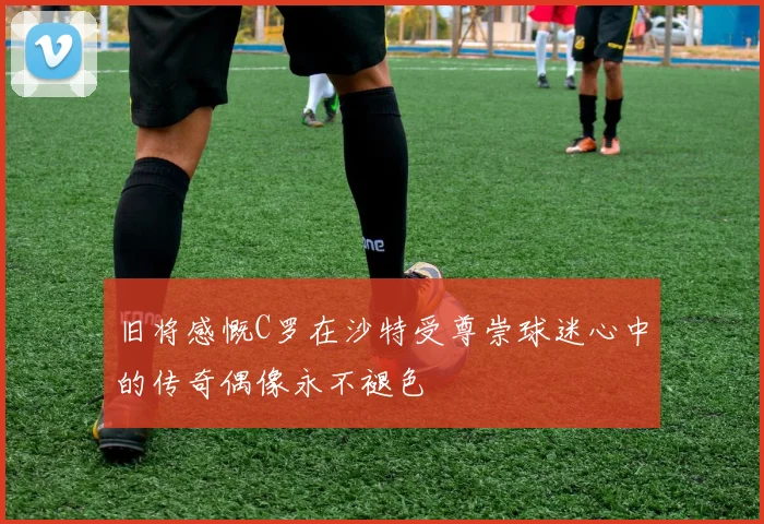 旧将感慨C罗在沙特受尊崇球迷心中的传奇偶像永不褪色