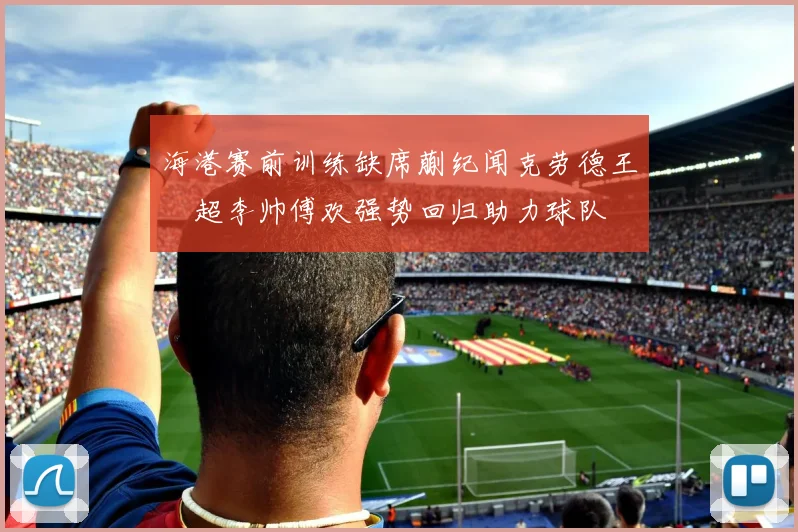 海港赛前训练缺席蒯纪闻克劳德王燊超李帅傅欢强势回归助力球队