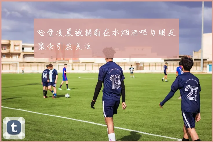 哈登凌晨被捕前在水烟酒吧与朋友聚会引发关注