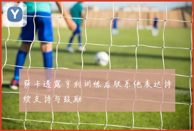 萨卡透露亨利训练后联系他表达持续支持与鼓励