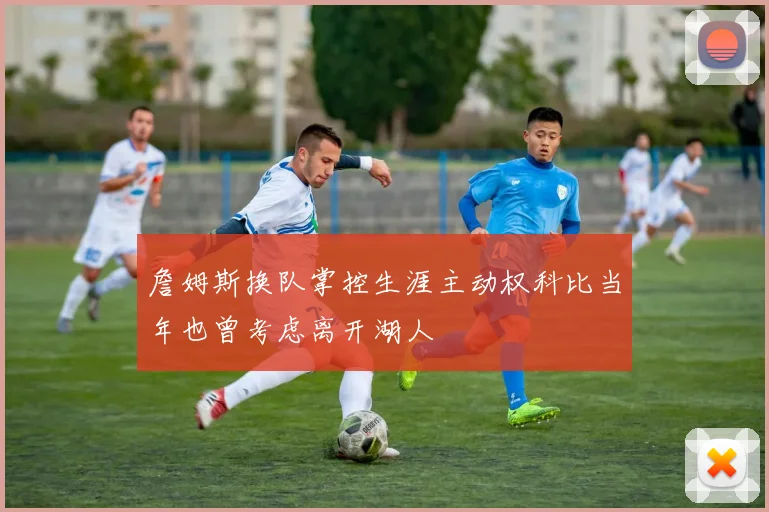 詹姆斯换队掌控生涯主动权科比当年也曾考虑离开湖人