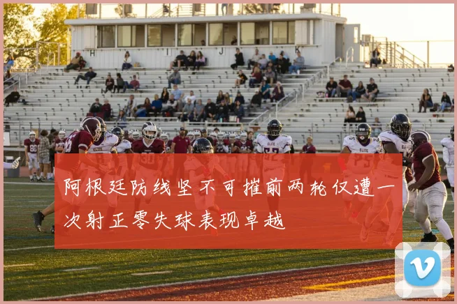 阿根廷防线坚不可摧前两轮仅遭一次射正零失球表现卓越