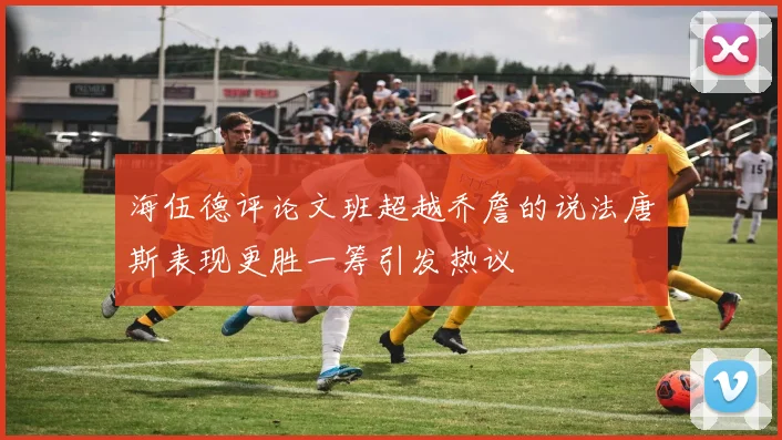 海伍德评论文班超越乔詹的说法唐斯表现更胜一筹引发热议