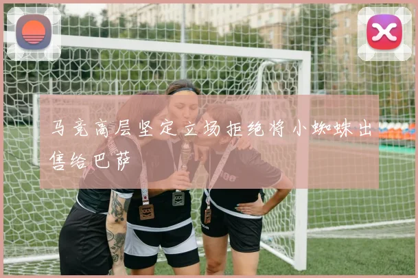 马竞高层坚定立场拒绝将小蜘蛛出售给巴萨