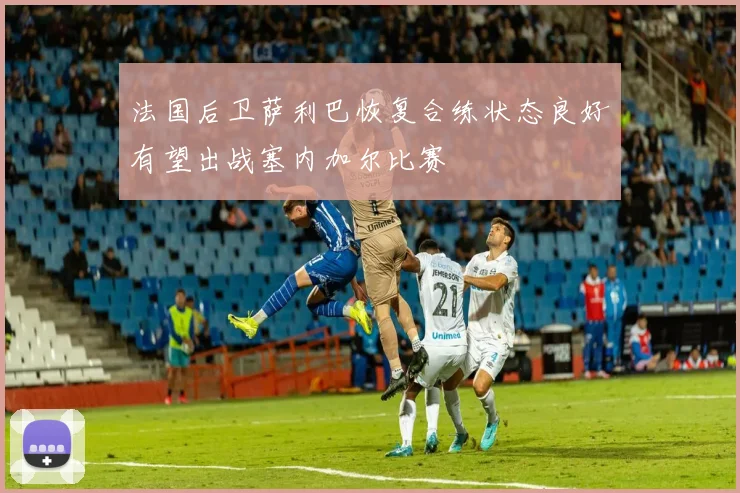法国后卫萨利巴恢复合练状态良好有望出战塞内加尔比赛