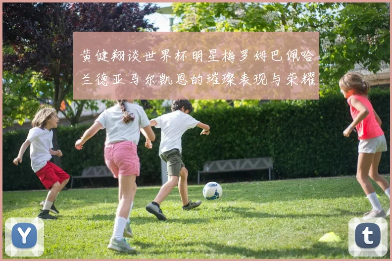 黄健翔谈世界杯明星梅罗姆巴佩哈兰德亚马尔凯恩的璀璨表现与荣耀时刻